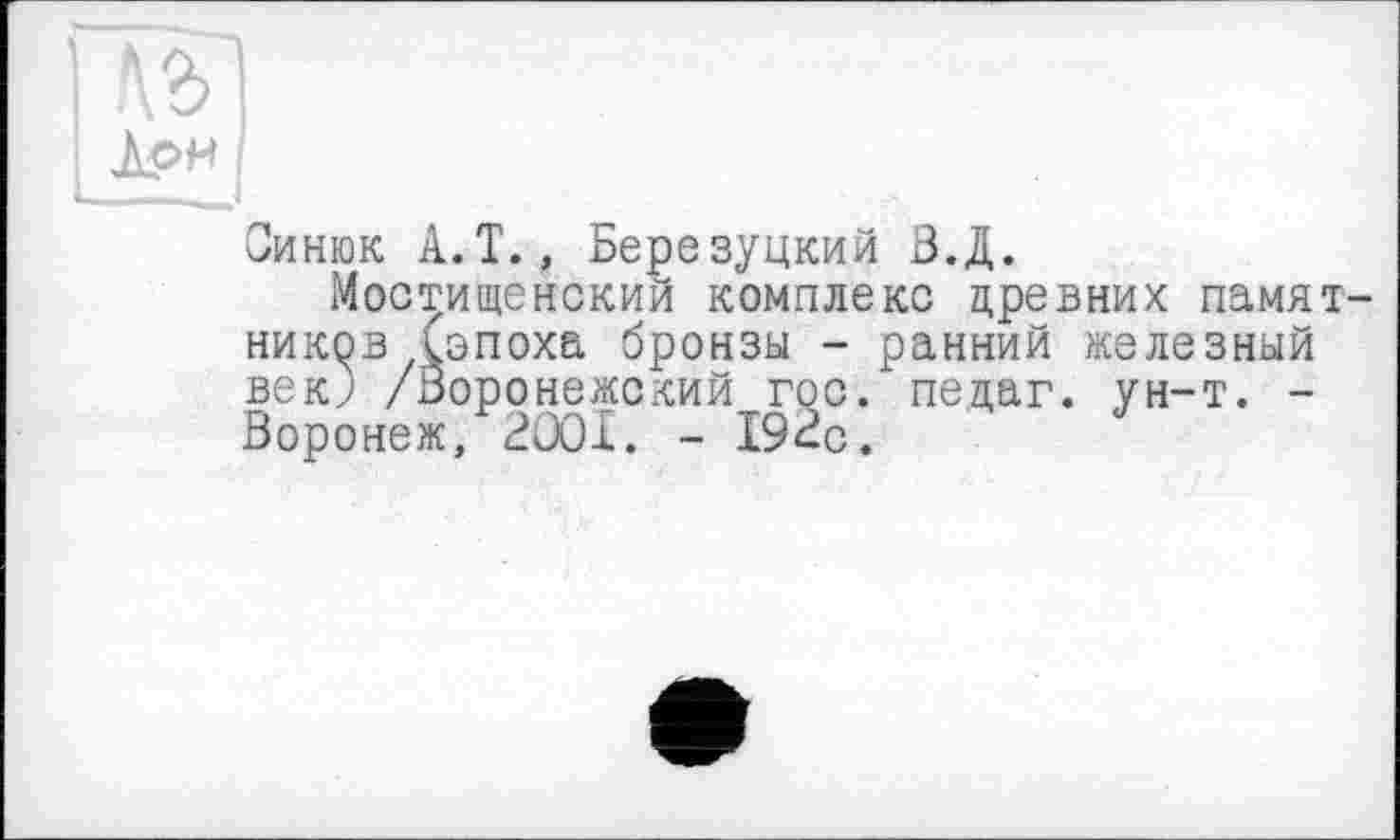 ﻿Лрн
Оинюк А.Т., Березуцкий В.Д.
Мостищенский комплекс цревних памятников (эпоха бронзы - ранний железный век; /Воронежский гос. пецаг. ун-т. -Воронеж, 2OOÎ. - 192с.